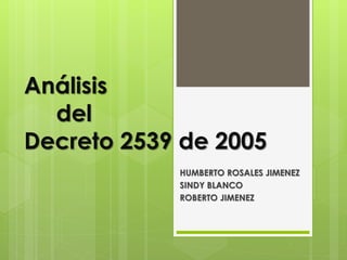 Análisis
del
Decreto 2539 de 2005
HUMBERTO ROSALES JIMENEZ
SINDY BLANCO
ROBERTO JIMENEZ
 