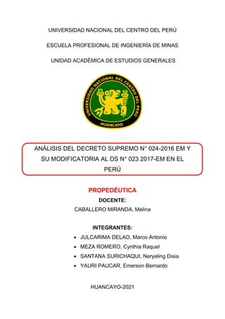 UNIVERSIDAD NACIONAL DEL CENTRO DEL PERÚ
ESCUELA PROFESIONAL DE INGENIERÍA DE MINAS
UNIDAD ACADÉMICA DE ESTUDIOS GENERALES
ANÁLISIS DEL DECRETO SUPREMO N° 024-2016 EM Y
SU MODIFICATORIA AL DS N° 023 2017-EM EN EL
PERÚ
PROPEDÉUTICA
DOCENTE:
CABALLERO MIRANDA, Melina
INTEGRANTES:
• JULCARIMA DELAO, Marco Antonio
• MEZA ROMERO, Cynthia Raquel
• SANTANA SURICHAQUI, Neryeling Dixia
• YAURI PAUCAR, Emerson Bernardo
HUANCAYO-2021
 