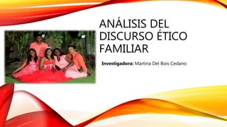 ANÁLISIS DEL
DISCURSO ÉTICO
FAMILIAR
Investigadora: Martina Del Bois Cedano
 