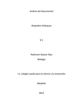 Análisis del documental




              Alejandro Velásquez




                       9-1




             Robinson Salazar Díaz
                     Biología




i.e. colegio Loyola para la ciencia y la innovación


                    Medellín


                      2012
 