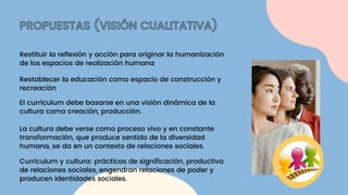 PROPUESTAS (VISIÓN CUALITATIVA)
Restituir la reflexión y acción para originar la humanización
de los espacios de realización humana
Restablecer la educación como espacio de construcción y
recreación
El currículum debe basarse en una visión dinámica de la
cultura como creación, producción.
La cultura debe verse como proceso vivo y en constante
transformación, que produce sentido de la diversidad
humana, se da en un contexto de relaciones sociales.
Currículum y cultura: prácticas de significación, productiva
de relaciones sociales, engendran relaciones de poder y
producen identidades sociales.
 