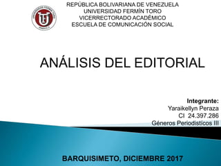 REPÚBLICA BOLIVARIANA DE VENEZUELA
UNIVERSIDAD FERMÍN TORO
VICERRECTORADO ACADÉMICO
ESCUELA DE COMUNICACIÓN SOCIAL
ANÁLISIS DEL EDITORIAL
Integrante:
Yaraikellyn Peraza
CI 24.397.286
Géneros Periodistícos III
SAIA A
BARQUISIMETO, DICIEMBRE 2017
 