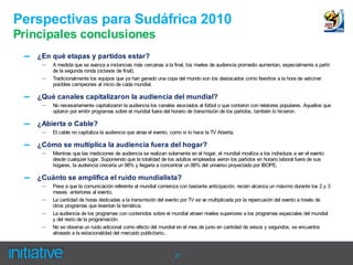 Perspectivas para Sudáfrica 2010
Principales conclusiones
 –   ¿En qué etapas y partidos estar?
      –   A medida que se avanza a instancias más cercanas a la final, los niveles de audiencia promedio aumentan, especialmente a partir
          de la segunda ronda (octavos de final).
      –   Tradicionalmente los equipos que ya han ganado una copa del mundo son los destacados como favoritos a la hora de vaticinar
          posibles campeones al inicio de cada mundial.

 –   ¿Qué canales capitalizaron la audiencia del mundial?
      –   No necesariamente capitalizaron la audiencia los canales asociados al fútbol o que contaron con relatores populares. Aquellos que
          optaron por emitir programas sobre el mundial fuera del horario de transmisión de los partidos, también lo hicieron.

 –   ¿Abierta o Cable?
      –   El cable no capitaliza la audiencia que atrae el evento, como si lo hace la TV Abierta.

 –   ¿Cómo se multiplica la audiencia fuera del hogar?
      –   Mientras que las mediciones de audiencia se realizan solamente en el hogar, el mundial moviliza a los individuos a ver el evento
          desde cualquier lugar. Suponiendo que la totalidad de los adultos empleados vieron los partidos en horario laboral fuera de sus
          hogares, la audiencia crecería un 98% y llegaría a concentrar un 88% del universo proyectado por IBOPE.

 –   ¿Cuánto se amplifica el ruido mundialista?
      –   Pese a que la comunicación referente al mundial comienza con bastante anticipación, recién alcanza un máximo durante los 2 y 3
          meses anteriores al evento.
      –   La cantidad de horas dedicadas a la transmisión del evento por TV se ve multiplicada por la repercusión del evento a través de
          otros programas que levantan la temática.
      –   La audiencia de los programas con contenidos sobre el mundial atraen niveles superiores a los programas especiales del mundial
          y del resto de la programación.
      –   No se observa un ruido adicional como efecto del mundial en el mes de junio en cantidad de avisos y segundos, se encuentra
          alineado a la estacionalidad del mercado publicitario..



                                                                    27
 