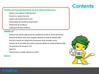 Análisis del comportamiento de la audiencia televisiva
     Evolución de la audiencia a través del torneo
     Encuentros y equipos más vistos
     Evolución del encendido total por horas
     Estacionalidad del encendido por bloque horario
     Multiplicación de la audiencia

     Amplificación del ruido mundialista

WARM UP
     Evolución de la inversión publicitaria de las campañas del mundial vs. el resto del mercado
     Evolución del SOI por marca de las campañas referentes al mundial de Alemania 2006
     Peso de la inversión del mundial sobre el presupuesto de las principales marcas

     Evolución del mix de medios de la inversión publicitaria referente al mundial de Alemania 2006
     Comportamiento del mercado en TVA

     Zoom TVA
     Evolución de las campañas referentes al mundial

Anexo




                                                                        3
 