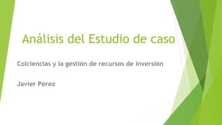 Análisis del Estudio de caso
Colciencias y la gestión de recursos de inversión
Javier Pérez
 