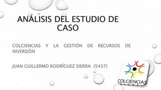 ANÁLISIS DEL ESTUDIO DE
CASO
COLCIENCIAS Y LA GESTIÓN DE RECURSOS DE
INVERSIÓN
JUAN GUILLERMO RODRÍGUEZ SIERRA (5437)
 