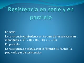 En serie
La resistencia equivalente es la suma de las resistencias
individuales. RT = R1 + R2 + R3 +……. Rn
En paralelo
La resistencia se calcula con la fórmula R1 R2/R1+R2
para cada par de resistencias
 