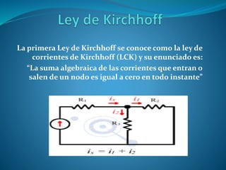 La primera Ley de Kirchhoff se conoce como la ley de
corrientes de Kirchhoff (LCK) y su enunciado es:
“La suma algebraica de las corrientes que entran o
salen de un nodo es igual a cero en todo instante”
 