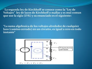 La segunda ley de Kirchhoff se conoce como la “Ley de
Voltajes” ley de lazos de Kirchhoff o mallas y es mui comun
que use la sigla (LVK) y su enunciado es el siguiente:
“La suma algebraica de los voltajes alrededor de cualquier
lazo (camino cerrado) en un circuito, es igual a cero en todo
instante”
 
