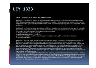 LEY 1333
 DE LA EVALUACION DE IMPACTOS AMBIENTALES
 ARTICULO 24º.‐ Para los efectos de la presente Ley, se entiende por Evaluación de Impacto Ambiental 
 (EIA) al conjunto de procedimientos administrativos, estudios y sistemas técnicos que permiten estimar 
 los efectos que la ejecución de una determinada obra, actividad o proyecto puedan causar sobre el medio 
 ambiente.
 ARTICULO 25.‐ Todas las obras, actividades públicas o privadas, con carácter previo a su fase de inversión, 
 deben contar obligatoriamente con la identificación de la categoría de evaluación de impacto ambiental 
 que deberá ser realizada de acuerdo a los siguientes niveles:
 1.‐ Requiere de EIA analítica integral.
 2.‐ R
     Requiere de EIA analítica específica
          i  d  EIA      líti        ífi
 3.‐ No requiere de EIA analítica específica pero puede ser aconsejable su revisión conceptual.
 4.‐ No requiere de EIA
 ARTICULO 26º.‐ Las obras, proyectos o actividades que por sus características requieran del Estudio de 
 Evaluación de Impacto Ambiental según lo prescrito en el artículo anterior, con carácter previo a su 
 E l ió  d  I         t  A bi t l  ú  l               it     l  tí l   t i            á t        i      
 ejecución, deberán contar obligatoriamente con la Declaratoria de Impacto Ambiental (DIA), procesada 
 por los organismos sectoriales competentes, expedida por las Secretarías Departamentales del Medio 
 Ambiente y homologada por la Secretaría Nacional. La homologación deberá verificarse en el plazo 
 perentorio de veinte días, caso contrario, quedará la DIA consolidada sin la respectiva homologación.
 En el caso de Proyectos de alcance nacional, la DIA debería ser tramitada directamente ante la Secretaría  
 E   l      d  P      t  d   l         i      l  l  DIA d b í    t       it d  di t       t   t  l  S     t í
 Nacional del Medio  Ambiente.
 La Declaratoria de Impacto Ambiental incluirá los estudios, recomendaciones  técnicas, normas y límites, 
 dentro de los cuales deberán desarrollarse las obras, proyectos de actividades evaluados y registrados en 
 las Secretarías Departamentales y/o Secretaría Nacional del Medio Ambiente. La Declaratoria de Impacto 
 Ambiental, se constituirá en la referencia técnico legal para la calificación periódica del desempeño y 
 A bi t l           tit i á   l   f      i  té i  l       l      l   lifi ió   iódi  d l d            ñ    
 ejecución de dichas obras, proyectos o actividades.
 
