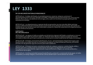 LEY 1333
 DE LOS RECURSOS NATURALES RENOVABLES
 ARTICULO 32º.‐ Es deber del Estado y la sociedad preservar, conservar, restaurar y promover el 
 aprovechamiento de los recursos naturales renovables, entendidos para los fines de esta Ley, como recursos 
 aprovechamiento de los recursos naturales renovables  entendidos para los fines de esta Ley  como recursos 
 bióticos, flora y fauna, y los abióticos como el agua, aire y suelo con una dinámica propia que les permite 
 renovarse en el tiempo.

 ARTICULO 35º.‐ Los departamentos o regiones donde se aprovechen recursos naturales deben participar 
             35         p                 g                 p                                      p     p
 directa o indirectamente de los beneficios de la conservación y/o la utilización de los mismos, de acuerdo a lo 
 establecido por Ley, beneficios que serán destinados a propiciar el desarrollo sostenible de los departamentos o 
 regiones donde se encuentren.
 CAPITULO II
 DEL RECURSO AGUA
 ARTICULO 36º.‐ Las aguas en todos sus estados son de dominio originario del Estado y constituyen un recurso 
 natural básico para todos los procesos vitales. Su utilización tiene relación e impacto en todos los sectores 
 vinculados al desarrollo, por lo que su protección y conservación es tarea fundamental del Estado y la sociedad.
 ARTICULO 38º.‐ El Estado  promoverá la planificación, el uso y  aprovechamiento integral de las aguas, para 
 beneficio de la comunidad nacional con el propósito de asegurar su disponibilidad permanente, priorizando 
 acciones a fin de garantizar agua de consumo para toda la población.
 ARTICULO 39º.‐ El Estado normará y controlará el vertido de cualquier sustancia  o residuo líquido, sólido y 
 gaseoso que cause o pueda causar la contaminación de las aguas o la degradación de su entorno.
                         d        l     t i ió  d  l               l  d    d ió  d     t
 Los organismos correspondientes reglamentarán el aprovechamiento integral, uso racional, protección y 
 conservación de las aguas.
 ARTICULO 37º.‐ Constituye prioridad nacional la planificación, protección y conservación de las aguas  en todos 
 sus estados y el manejo integral y control de las cuencas donde nacen o se encuentran las mismas.
 sus estados y el manejo integral y control de las cuencas donde nacen o se encuentran las mismas
 