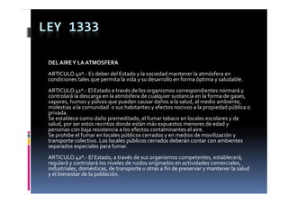 LEY 1333

 DEL AIRE Y LA ATMOSFERA
 ARTICULO 40º.‐ Es deber del Estado y la sociedad mantener la atmósfera en 
 condiciones tales que permita la vida y su desarrollo en forma óptima y saludable.
 condiciones tales q e permita la  ida   s  desarrollo en forma óptima   sal dable
 ARTICULO 41º.‐ El Estado a través de los organismos correspondientes normará y 
 controlará la descarga en la atmósfera de cualquier sustancia en la forma de gases, 
 vapores, humos y polvos que puedan causar daños a la salud, al medio ambiente, 
 vapores  humos y polvos que puedan causar daños a la salud  al medio ambiente  
 molestias a la comunidad  o sus habitantes y efectos nocivos a la propiedad pública o 
 privada.
 Se establece como daño premeditado, el fumar tabaco en locales escolares y de 
 salud, por ser estos recintos donde están más expuestos menores de edad y 
 salud  por ser estos recintos donde están más expuestos menores de edad y 
 personas con baja resistencia a los efectos contaminantes el aire.
 Se prohibe el fumar en locales públicos cerrados y en medios de movilización y 
 transporte colectivo. Los locales públicos cerrados deberán contar con ambientes 
 separados especiales para fumar.
 ARTICULO 42º.‐ El Estado, a través de sus organismos competentes, establecerá, 
 regulará y controlará los niveles de ruidos originados en actividades comerciales, 
 industriales, domésticas, de transporte u otras a fin de preservar y mantener la salud 
             ,             ,        p                     p         y
 y el bienestar de la población.
 
