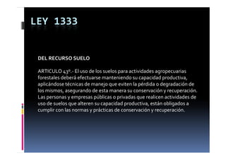 LEY 1333


 DEL RECURSO SUELO

 ARTICULO 43º.‐ El uso de los suelos para actividades agropecuarias 
 forestales deberá efectuarse manteniendo su capacidad productiva, 
                                                 p       p          ,
 aplicándose técnicas de manejo que eviten la pérdida o degradación de 
 los mismos, asegurando de esta manera su conservación y recuperación.
 Las personas y empresas públicas o privadas que realicen actividades de 
 uso de suelos que alteren su capacidad productiva, están obligados a 
 cumplir con las normas y prácticas de conservación y recuperación.
 