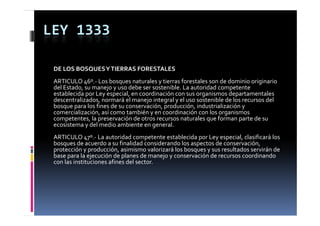 LEY 1333

 DE LOS BOSQUES Y TIERRAS FORESTALES
 ARTICULO 46º.‐ Los bosques naturales y tierras forestales son de dominio originario 
 del Estado, su manejo y uso debe ser sostenible. La autoridad competente 
 del Estado  su manejo y uso debe ser sostenible  La autoridad competente 
 establecida por Ley especial, en coordinación con sus organismos departamentales 
 descentralizados, normará el manejo integral y el uso sostenible de los recursos del 
 bosque para los fines de su conservación, producción, industrialización y 
 comercialización, así como también y en coordinación con los organismos 
 comercialización  así como también y en coordinación con los organismos 
 competentes, la preservación de otros recursos naturales que forman parte de su 
 ecosistema y del medio ambiente en general.
 ARTICULO 47 .
 ARTICULO 47º.‐ La autoridad competente establecida por Ley especial, clasificará los 
 bosques de acuerdo a su finalidad considerando los aspectos de conservación, 
 protección y producción, asimismo valorizará los bosques y sus resultados servirán de 
 base para la ejecución de planes de manejo y conservación de recursos coordinando 
 con las instituciones afines del sector.
 