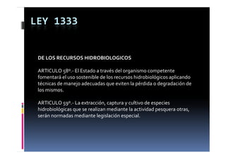 LEY 1333


 DE LOS RECURSOS HIDROBIOLOGICOS

 ARTICULO 58º.‐ El Estado a través del organismo competente 
 fomentará el uso sostenible de los recursos hidrobiológicos aplicando 
                                                       g      p
 técnicas de manejo adecuadas que eviten la pérdida o degradación de 
 los mismos.

 ARTICULO 59º.‐ La extracción, captura y cultivo de especies 
 hidrobiológicas que se realizan mediante la actividad pesquera otras, 
 serán normadas mediante legislación especial.
 serán normadas mediante legislación especial
 