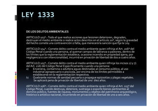 LEY 1333

 DE LOS DELITOS AMBIENTALES
 ARTICULO 103º.‐ Todo el que realice acciones que lesionen deterioren, degraden, 
 destruyan el medio ambiente o realice actos descritos en el artículo 20º, según la gravedad 
 del hecho comete una contravención o falta, que merecerá la sanción que fija la Ley.
 del hecho comete una contravención o falta  que merecerá la sanción que fija la Ley
 ARTICULO 104º.‐ Comete delito contra el medio ambiente quien infrinja el Art. 206º del 
 Código Penal cuando una persona, al quemar campos de labranza o pastoreo, dentro de 
 los límites que la reglamentación establece, ocasione incendio en propiedad ajena, por 
  os     tes que a eg a e tac ó estab ece, ocas o e ce d o e p op edad aje a, po
 negligencia o con intencionalidad, incurrirá en privación de libertad de dos a cuatro años.
 ARTICULO 105º.‐ Comete delito contra el medio ambiente quien infrinja los incisos 2) y 7) 
 del Art. 216) del Código Penal Específicamente cuando una persona:
 a)
  )    Envenena, contamina o adultera aguas destinadas al consumo público, al uso  
       E              t i     d lt               d ti d   l              úbli   l 
       industrial agropecuario o piscícola, por encima de los límites permisibles a 
       establecerse en la reglamentación respectiva.
 b)    Quebrante normas de sanidad pecuaria o propague epizootias y plagas vegetales.
        Se aplicará pena de privación de libertad de uno  diez años.
        Se aplicará pena de privación de libertad de uno  diez años
 ARTICULO 106º.‐ Comete delito contra el medio ambiente quien infrinja el Art. 223º del 
 Código Penal, cuando destruya, deteriore, sustraiga o exporte bienes pertinentes al 
 dominio público, fuentes de riqueza, monumentos u objetos del patrimonio arqueológico, 
          p        ,              q     ,                  j         p             q      g ,
 histórico o artístico nacional, incurriendo en privación de libertad de uno a seis años.
 