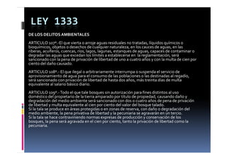 LEY 1333
DE LOS DELITOS AMBIENTALES
ARTICULO 107 El que vierta o arroje aguas residuales no tratadas, líquidos químicos o 
ARTICULO 107º.‐El que vierta o arroje aguas residuales no tratadas  líquidos químicos o 
bioquímicos, objetos o desechos de cualquier naturaleza, en los cauces de aguas, en las 
riberas, acuíferos, cuencas, ríos, lagos, lagunas, estanques de aguas, capaces de contaminar o 
degradar las aguas que excedan los límites a establecerse en  la reglamentación, será 
sancionado con la pena de privación de libertad de uno a cuatro años y con la multa de cien por 
ciento del daño causado.
       d ld            d
ARTICULO 108º.‐ El que ilegal o arbitrariamente interrumpa o suspenda el servicio de 
aprovisionamiento de agua para el consumo de las poblaciones o las destinadas al regadío, 
será sancionado con privación de libertad de hasta dos años, más treinta días de multa 
será sancionado con privación de libertad de hasta dos años  más treinta días de multa 
equivalente al salario básico diario.
ARTICULO 109º.‐ Todo el que tale bosques sin autorización para fines distintos al uso 
doméstico del propietario de la tierra amparado por título de propiedad, causando daño y 
                 p p                       p      p             p p       ,               y
degradación del medio ambiente será sancionado con dos o cuatro años de pena de privación 
de libertad y multa equivalente al cien por ciento del valor del bosque talado.
Si la tala se produce en áreas protegidas o en zonas de reserva, con daño o degradación del 
medio ambiente, la pena privativa de libertad y la pecuniaria se agravarán en un tercio.
Si la tala se hace contraviniendo normas expresas de producción y conservación de los 
Si l  t l    h        t i i d                       d   d ió                   ió  d  l  
bosques, la pena será agravada en el cien por ciento, tanto la privación de libertad como la 
pecuniaria.
 