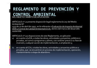 REGLAMENTO DE PREVENCIÓN Y 
 CONTROL AMBIENTAL
DEL OBJETO Y AMBITO DE APLICACIÓN

ARTICULO 1º La presente disposición legal reglamenta la Ley del Medio 
Ambiente Nº
1333 de 27 de abril de 1992, en lo referente a Evaluación de Impacto Ambiental 
1333 de 27 de abril de 1992  en lo referente a Evaluación de Impacto Ambiental 
(EIA) y Control de Calidad Ambiental (CCA), dentro del marco del desarrollo 
sostenible

ARTICULO 2º Las disposiciones de este Reglamento, se aplicarán:
a) en cuanto a la EIA, a todas las obras, actividades y proyectos, públicos o 
                            g
   privados, así como a programas y planes, con carácter previo a su fase de 
   inversión, cualquier acción de implementación, o ampliación y;

b)   en cuanto al CCA, a todas las obras, actividades y proyectos públicos o 
     privados, que  se encuentren en proceso de implementación, operación, 
       i d                   t                  d  i l      t ió          ió  
     mantenimiento o etapa de abandono.
 