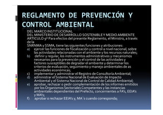 REGLAMENTO DE PREVENCIÓN Y 
CONTROL AMBIENTAL
 DEL MARCO INSTITUCIONAL
 DEL MINISTERIO DE DESARROLLO SOSTENIBLE Y MEDIO AMBIENTE
 ARTICULO 9º Para efectos del presente Reglamento, el Ministro, a través 
 de la
 SNRNMA y SSMA, tiene las siguientes funciones y atribuciones:
 SNRNMA   SSMA   i              l   i i      f i          ib i
 a) ejercer las funciones de fiscalización y control a nivel nacional, sobre 
         las actividades relacionadas con el ambiente y los recursos naturales;
 b) definir y regular, los instrumentos administrativos y mecanismos 
   )               y g    ,                                   y
         necesarios para la prevención y el control de las actividades y 
         factores susceptibles de degradar el ambiente y determinar los 
         criterios de evaluación, seguimiento y manejo ambientales de as 
         actividades económicas;
 c)      implementar y administrar el Registro de Consultoría Ambiental;
 d) administrar el Sistema Nacional de Evaluación de Impacto 
          Ambiental y el Sistema Nacional de Control de Calidad Ambiental;
 e) aprobar, rechazar o pedir complementación de los informes emitidos 
  )            b   h            di       l     t ió  d  l  i f           itid  
          por los Organismos Sectoriales Competentes y las instancias 
         ambientales dependientes del Prefecto, concernientes a FA's, EEIA's
         y
         y MA's; ;
 f)       aprobar o rechazar EEIA's y, MA´s cuando corresponda;
 