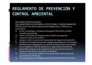 REGLAMENTO DE PREVENCIÓN Y 
CONTROL AMBIENTAL
 DEL MARCO INSTITUCIONAL
 DEL MINISTERIO DE DESARROLLO SOSTENIBLE Y MEDIO AMBIENTE
 ARTICULO 9º Para efectos del presente Reglamento, el Ministro, a 
 través de la
 g) emitir, homologar o rechazar la otorgación de la DIA y la DAA 
          cuando corresponda;
               d              d
 h)      emitir certificados de dispensación cuando corresponda;
 i)        requerir la ejecución de AA's;
 j)       requerir, instruir y autorizar inspecciones de seguimiento de AA s;
 j)       requerir  instruir y autorizar inspecciones de seguimiento de AA's;
 k) fiscalizar el cumplimiento de las medidas aprobadas en el Programa 
          de Prevención y Mitigación y en el Plan de Adecuación, de acuerdo 
          con el respectivo Plan de Aplicación y Seguimiento Ambiental;
 l) desarrollar programas de capacitación de recursos humanos en 
          temas concernientes a la gestión ambiental;
 m) conocer, en grado de apelación, las resoluciones administrativas 
          que emitan los Prefectos.
 n)      otras dispuestas en el Reglamento General de Gestión Ambiental.
 