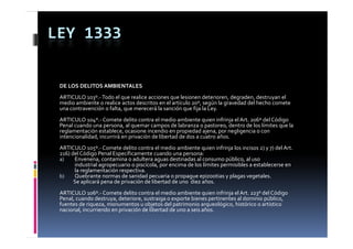 LEY 1333

 DE LOS DELITOS AMBIENTALES
 ARTICULO 103º.‐ Todo el que realice acciones que lesionen deterioren, degraden, destruyan el 
 ARTICULO  º T d   l            li   i              l i       d t i       d   d  d t           l 
 medio ambiente o realice actos descritos en el artículo 20º, según la gravedad del hecho comete 
 una contravención o falta, que merecerá la sanción que fija la Ley.
 ARTICULO 104º.‐ Comete delito contra el medio ambiente quien infrinja el Art. 206º del Código 
 Penal cuando una persona, al quemar campos de labranza o pastoreo, dentro de los límites que la 
 Penal cuando una persona  al quemar campos de labranza o pastoreo  dentro de los límites que la 
 reglamentación establece, ocasione incendio en propiedad ajena, por negligencia o con 
 intencionalidad, incurrirá en privación de libertad de dos a cuatro años.
 ARTICULO 105º.‐ Comete delito contra el medio ambiente quien infrinja los incisos 2) y 7) del Art. 
 216) del Código Penal Específicamente cuando una persona:
 216) del Código Penal Específicamente cuando una persona
 a)    Envenena, contamina o adultera aguas destinadas al consumo público, al uso 
       industrial agropecuario o piscícola, por encima de los límites permisibles a establecerse en 
       la reglamentación respectiva.
 b)    Quebrante normas de sanidad pecuaria o propague epizootias y plagas vegetales.
       Se aplicará pena de privación de libertad de uno  diez años.
       Se aplicará pena de privación de libertad de uno  diez años
 ARTICULO 106º.‐ Comete delito contra el medio ambiente quien infrinja el Art. 223º del Código 
 Penal, cuando destruya, deteriore, sustraiga o exporte bienes pertinentes al dominio público, 
 fuentes de riqueza, monumentos u objetos del patrimonio arqueológico, histórico o artístico 
 nacional, incurriendo en privación de libertad de uno a seis años.
 nacional  incurriendo en privación de libertad de uno a seis años
 