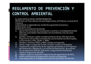 REGLAMENTO DE PREVENCIÓN Y 
CONTROL AMBIENTAL
 EL EJECUTIVO A NIVEL DEPARTAMENTAL
 ARTICULO 10º Para efectos de este Reglamento, el Prefecto, a través de la 
 instancia
 ambiental de su dependencia, tendrá las siguientes funciones y 
 ambiental de su dependencia  tendrá las siguientes funciones y 
 atribuciones, en el
 ámbito de su jurisdicción territorial:
 a) ejercer las funciones de fiscalización y control, a nivel departamental, 
         sobre las actividades relacionadas con el ambiente y los recursos 
         naturales;
 b) aprobar, rechazar o pedir complementación de los informes de los 
         Organismos Sectoriales Competentes y/o los Gobiernos Municipales, 
         concernientes a FA's, EEIA's y  MA's;
 c)      aprobar o rechazar EEIA's y MA's cuando corresponda;
 d)      emitir, negar o suspender la DIA y la DAA cuando corresponda;
 e) fiscalizar el cumplimiento de las medidas aprobadas en el Programa     
         de Prevención y Mitigación y en el Plan de Adecuación, de acuerdo  
         con el respectivo Plan de  Aplicación y Seguimiento Ambiental;
 f)       requerir la ejecución de AA's;
 g)      requerir, instruir y autorizar inspecciones de seguimiento de AA's;
   )             i  i     i        i  i        i     d      i i     d  AA'
 h)      emitir certificados de dispensación cuando corresponda;
 y)      otras dispuestas en el Reglamento General de Gestión Ambiental.
 