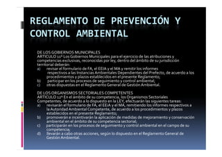 REGLAMENTO DE PREVENCIÓN Y 
CONTROL AMBIENTAL
 DE LOS GOBIERNOS MUNICIPALES
 ARTICULO 11º Los Gobiernos Municipales para el ejercicio de las atribuciones y 
 competencias exclusivas, reconocidas por ley, dentro del ámbito de su jurisdicción 
 competencias exclusivas  reconocidas por ley  dentro del ámbito de su jurisdicción 
 territorial deberán:
 a)       revisar el formulario de FA, el EEIA y el MA y remitir los informes  
           respectivos a las Instancias Ambientales Dependientes del Prefecto, de acuerdo a los 
          p
          procedimientos y plazos establecidos en el presente Reglamento;
                            yp                         p             g        ;
 b)        participar en los procesos de seguimiento y control ambiental;
 c)       otras dispuestas en el Reglamento General de Gestión Ambiental.
 DE LOS ORGANISMOS SECTORIALES COMPETENTES
 ARTICULO 12º En el ámbito de su competencia, los Organismos Sectoriales
 ARTICULO  º E   l á bit  d                    t i  l  O        i      S t i l
 Competentes, de acuerdo a lo dispuesto en la LEY, efectuarán las siguientes tareas:
 a)       revisarán el formulario de FA, el EEiA y el MA, remitiendo los informes respectivos a
          la Autoridad Ambiental Competente, de acuerdo a los procedimientos y plazos
          establecidos en el presente Reglamento;
 b)       promoverán e incentivarán la aplicación de medidas de mejoramiento y conservación
          ambiental en el ámbito de su competencia sectorial;
 c)       participarán en los procesos de seguimiento y control ambiental en el campo de su
          competencia;
 d)       llevarán a cabo otras acciones, según lo dispuesto en el Reglamento General de
 d        ll    á       b                     ú l d               l    l              ld
          Gestión Ambiental.
 