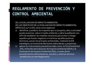 REGLAMENTO DE PREVENCIÓN Y 
CONTROL AMBIENTAL
 DE LA EVALUACION DE IMPACTO AMBIENTAL
 DE LOS OBJETIVOS DE LA EVALUACION DE IMPACTO AMBIENTAL
 ARTICULO 14º La EIA, tiene como objetivos:
 a) identificar y predecir, los impactos que un proyecto, obra o actividad 
     pueda ocasionar, sobre el medio ambiente y sobre la población con 
          d       i      b   l  di   bi t     b  l   bl ió    
     el fin de establecer las medidas necesarias para evitar o mitigar
     aquellos que fuesen negativos e incentivar aquellos positivos. 
     Asimismo, prever los principios ambientales, mediante la EIA 
     estratégica, en la toma de decisiones sobre planes y programas;
 b) aplicar los instrumentos preventivos tales como: la Ficha Ambiental 
      p                        p
     (FA), el Estudio de Evaluación de Impacto Ambiental (EEIA) y la 
     Declaratoria de Impacto Ambiental (DIA), a través de los 
     procedimientos administrativos, estudios y sistemas técnicos
     establecidos en este Reglamento.
 