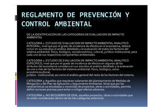 REGLAMENTO DE PREVENCIÓN Y 
CONTROL AMBIENTAL
 DE LA IDENTIFICAClON DE LAS CATEGORIAS DE EVALUACION DE IMPACTO
 AMBIENTAL
 CATEGORIA 1: ESTUDIO DE EVALUACION DE IMPACTO AMBIENTAL ANALITICO
 INTEGRAL, nivel que por el grado de incidencia de efectos en el ecosistema, deberá
 incluir en sus estudios el análisis detallado y la evaluación de todos los factores del
 sistema ambiental: físico, biológico, socioeconómico, cultural, jurídico‐institucional, para
 cada uno de sus respectivos componentes ambientales.
                      p              p
 CATEGORIA 2: ESTUDIO DE EVALUACION DE IMPACTO AMBIENTAL ANALITICO
 ESPECIFICO, nivel que por el grado de incidencia de efectos en algunos de los
 atributos del ecosistema considera en sus estudios el análisis detallado y la evaluación
 de uno o más de los factores del sistema ambiental: físico, biológico, socio‐
 d           á  d  l  f t         d l  i t     bi t l  fí i  bi ló i   i
 económicocultural, 
 jurídico ‐ institucional; así como el análisis general del resto de los factores del sistema.
 CATEGORIA 3: Aquellos que requieran solamente del planteamiento de Medidas de
 Mitigación y del Plan de Aplicación y Seguimiento Ambiental. Nivel que por las
 características ya estudiadas y conocidas de proyectos, obras o actividades, permita
 definir acciones precisas para evitar o mitigar efectos adversos.
 CATEGORIA 4: NO REQUIEREN DE EEIA, aquellos proyectos, obras o actividades que
                                               ll                b    d d
 no están considerados dentro de las tres categorías anteriores.
 