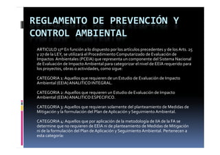REGLAMENTO DE PREVENCIÓN Y 
CONTROL AMBIENTAL
 ARTICULO 17º En función a lo dispuesto por los artículos precedentes y de los Arts. 25
 y 27 de la LEY, se utilizará el Procedimiento Computarizado de Evaluación de 
 Impactos  Ambientales (PCEIA) que representa un componente del Sistema Nacional 
 de Evaluación de Impacto Ambiental para categorizar el nivel de EEIA requerido para 
 los proyectos, obras o actividades, como sigue:

 CATEGORIA 1: Aquellos que requieren de un Estudio de Evaluación de Impacto
 CATEGORIA 1  Aquellos que requieren de un Estudio de Evaluación de Impacto
 Ambiental (EEIA) ANALITICO INTEGRAL.

 CATEGORIA 2: Aquellos que requieren un Estudio de Evaluación de Impacto 
 Ambiental (EEIA) ANALITICO ESPECIFICO.

 CATEGORIA 3: Aquellos que requieran solamente del planteamiento de Medidas de
 Mitigación y la formulación del Plan de Aplicación y Seguimiento Ambiental.

 CATEGORIA 4: Aquellos que por aplicación de la metodología de IIA de la FA se
 determine que no requieren de EEIA ni de planteamiento de Medidas de Mitigación 
 ni de la formulación del Plan de Aplicación y Seguimiento Ambiental. Pertenecen a 
 ni de la formulación del Plan de Aplicación y Seguimiento Ambiental  Pertenecen a 
 esta categoría:
 