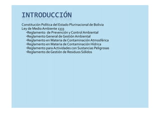 INTRODUCCIÓN
Constitución Política del Estado Plurinacional de Bolivia
Ley de Medio Ambiente 1333
  •Reglamento  de Prevención y Control Ambiental
  •Reglamento General de Gestión Ambiental
  •Reglamento en Materia de Contaminación Atmosférica
  •Reglamento en Materia de Contaminación Hídrica
  •Reglamento para Actividades con Sustancias Peligrosas
  •Reglamento de Gestión de Residuos Sólidos
 