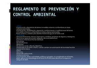 REGLAMENTO DE PREVENCIÓN Y 
CONTROL AMBIENTAL

 ‐ Obras:
 •Construcción y demolición de bienes inmuebles unitarios o unifamiliares en áreas
 •urbanas autorizadas.
 •Conservación, rehabilitación, reparación, mantenimiento o modificaciones de bienes
 •inmuebles unitarios o unifamiliares en áreas urbanas autorizadas.
 Pozos someros y aislados para abastecimiento de agua en el medio rural.
 ‐ Actividades:
 •Servicios financieros: bancos, financieras y similares; empresas de seguros y reaseguros.
 •Servicios en general (correos, telégrafo, servicios telefónicos).
 •Comercio minorista en forma individual.
 •Educativas.
 •De beneficencia.
 •Religiosas.
 •De servicio social, cultural y deportivo.
 •Artesanales en el medio urbano, cuando cuentan con autorización de la entidad local de
 •saneamiento básico.
 •Salud.
 •Nutrición.
 •Desarrollo institucional.
 •Asistencia técnica.
 •Los proyectos, obras o actividades, públicos o privados, no considerados en el listado,
    os p oyectos, ob as o act dades, púb cos o p ados, o co s de ados e e stado,
 deben aplicar a la metodología de IIA de la FA (PCEIA) para identificar la respectiva
 categoría de EEIA.
 