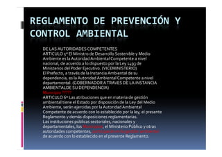 REGLAMENTO DE PREVENCIÓN Y 
CONTROL AMBIENTAL
  DE LAS AUTORIDADES COMPETENTES
  ARTICULO 5º El Ministro de Desarrollo Sostenible y Medio 
                                             p
  Ambiente es la Autoridad Ambiental Competente a nivel 
  nacional, de acuerdo a lo dispuesto por la Ley 1493 de 
  Ministerios del Poder Ejecutivo. (VICEMINISTERIO)
  El Prefecto, a través de la Instancia Ambiental de su 
  dependencia, es la Autoridad Ambiental Competente a nivel 
  dependencia  es la Autoridad Ambiental Competente a nivel 
  departamental. (GOBERNADOR A TRAVES DE LA INSTANCIA 
  AMBIENTALDE SU DEPENDENCIA)
  Municipio ?????
  ARTICULO 6º Las atribuciones que en materia de gestión 
  ARTICULO 6º L   t ib i                   t i  d   tió  
  ambiental tiene el Estado por disposición de la Ley del Medio 
  Ambiente, serán ejercidas por la Autoridad Ambiental 
       p                                       p        y, p
  Competente de acuerdo con lo establecido por la ley, el presente 
  Reglamento y demás disposiciones reglamentarias.
  Las instituciones públicas sectoriales, nacionales y 
  departamentales, los Municipios, el Ministerio Público y otras 
  autoridades competentes, participarán en la gestión ambiental 
  autoridades competentes  participarán en la gestión ambiental 
  de acuerdo con lo establecido en el presente Reglamento.
 
