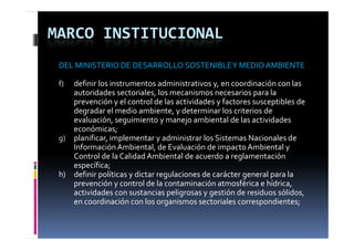 MARCO INSTITUCIONAL
 DEL MINISTERIO DE DESARROLLO SOSTENIBLE Y MEDIO AMBIENTE

 f)     definir los instrumentos administrativos y, en coordinación con las 
                                  ,                            p
        autoridades sectoriales, los mecanismos necesarios para la 
        prevención y el control de las actividades y factores susceptibles de 
        degradar el medio ambiente, y determinar los criterios de 
        evaluación, seguimiento y manejo ambiental de las actividades 
        económicas;
 g) planificar, implementar y administrar los Sistemas Nacionales de 
        Información Ambiental, de Evaluación de impacto Ambiental y 
        Control de la Calidad Ambiental de acuerdo a reglamentación  
        C       l d  l  C lid d A bi      l d       d     l          ió
        específica;
 h)     definir políticas y dictar regulaciones de carácter general para la
        prevención y control de la contaminación atmosférica e hídrica, 
                  ió        t l d  l   t i ió   t          fé i    híd i  
        actividades con sustancias peligrosas y gestión de residuos sólidos, 
        en coordinación con los organismos sectoriales correspondientes;
 