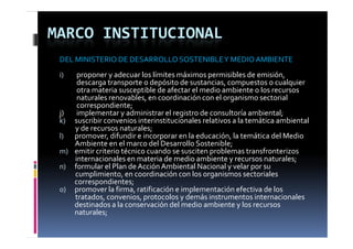 MARCO INSTITUCIONAL
 DEL MINISTERIO DE DESARROLLO SOSTENIBLE Y MEDIO AMBIENTE
 i)        proponer y adecuar los límites máximos permisibles de emisión, 
           descarga transporte o depósito de sustancias, compuestos o cualquier 
           otra materia susceptible de afectar el medio ambiente o los recursos 
           naturales renovables, en coordinación con el organismo sectorial 
             t l            bl           di ió     l          i     t i l 
           correspondiente;
 j)        implementar y administrar el registro de consultoría ambiental;
 k) suscribir convenios interinstitucionales relativos a la temática ambiental 
          y de recursos naturales;
 l) promover, difundir e incorporar en la educación, la temática del Medio 
          Ambiente en el marco del Desarrollo Sostenible;
 m) emitir criterio técnico cuando se susciten problemas transfronterizos 
          internacionales en materia de medio ambiente y recursos naturales;
 n) formular el Plan de Acción Ambiental Nacional y velar por su 
          cumplimiento, en coordinación con los organismos sectoriales 
          correspondientes;
          correspondientes
 o) promover la firma, ratificación e implementación efectiva de los 
          tratados, convenios, protocolos y demás instrumentos internacionales 
          destinados a la conservación del medio ambiente y los recursos 
          naturales;
                 l
 