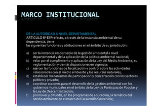MARCO INSTITUCIONAL

 DE LA AUTORIDAD A NIVEL DEPARTAMENTAL
 ARTICULO 8º El Prefecto, a través de la instancia ambiental de su 
    p          ,
 dependencia, tiene
 las siguientes funciones y atribuciones en el ámbito de su jurisdicción:

 a)   ser la instancia responsable de la gestión ambiental a nivel 
      departamental y de la aplicación de la política ambiental nacional;
      d               l d l     l     ó d l      lí       b      l        l
 b)   velar por el cumplimiento y aplicación de la Ley del Medio Ambiente, su 
      reglamentación y demás disposiciones en vigencia;
 c)   ejercer las funciones de fiscalización y control sobre las actividades 
      relacionadas con el medio ambiente y los recursos naturales;
 d)   establecer mecanismos de participación y concertación con los sectores 
      público y privado;
 e)   coordinar acciones para el desarrollo de la gestión ambiental con los 
      gobiernos municipales en el ámbito de la Ley de Participación Popular y 
      la Ley de Descentralización;
 f)   promover y difundir, en los programas de educación, la temática del 
      Medio Ambiente en el marco del Desarrollo Sostenible;
 