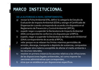 MARCO INSTITUCIONAL
 DE LA AUTORIDAD A NIVEL DEPARTAMENTAL
 g) revisar la Ficha Ambiental (FA), definir la categoría de Estudio de 
   )         i  l  Fi h  A bi      l (FA)  d fi i  l       í  d  E di  d  
         Evaluación de Impacto Ambiental (EEIA) y otorgar el Certificado de 
         Dispensación cuando corresponda de acuerdo a lo dispuesto en el 
         Reglamento de Prevención y Control Ambiental (RPCA);
 h) expedir negar o suspender la Declaratoria de Impacto Ambiental 
         (
         (DIA) correspondiente conforme a lo dispuesto por el RPCA;
              )       p                              p   p          ;
 i)      expedir, negar o suspender la Declaratoria de Adecuación Ambiental   
         (DAA) correspondiente de acuerdo al RPCA;
 j) velar porque no se rebasen los límites máximos permisibles de 
         emisión, descarga, transporte o depósito de sustancias, compuestos 
         o cualquier otra materia susceptible de afectar el medio ambiente o 
         los recursos naturales;
 k) resolver en primera instancia los asuntos relativos a las infracciones 
         de las disposiciones legales ambientales, así como imponer las 
         sanciones administrativas que correspondan;
              i       d i i t ti                      d
 l)      otras que se establezcan por disposiciones específicas.
 