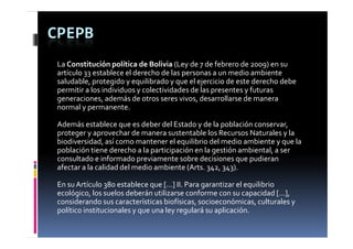 CPEPB
 La Constitución política de Bolivia (Ley de 7 de febrero de 2009) en su 
                    p                      y 7                     9
 artículo 33 establece el derecho de las personas a un medio ambiente 
 saludable, protegido y equilibrado y que el ejercicio de este derecho debe 
 permitir a los individuos y colectividades de las presentes y futuras 
 generaciones, además de otros seres vivos, desarrollarse de manera  
          i        d á  d                 i    d       ll    d  
 normal y permanente. 

 Además establece que es deber del Estado y de la población conservar, 
 Además establece que es deber del Estado y de la población conservar  
 proteger y aprovechar de manera sustentable los Recursos Naturales y la 
 biodiversidad, así como mantener el equilibrio del medio ambiente y que la 
 p
 población tiene derecho a la participación en la gestión ambiental, a ser 
                               p     p            g                ,
 consultado e informado previamente sobre decisiones que pudieran 
 afectar a la calidad del medio ambiente (Arts. 342, 343). 

 En su Artículo 380 establece que […] II. Para garantizar el equilibrio 
 ecológico, los suelos deberán utilizarse conforme con su capacidad […], 
 considerando sus características biofísicas, socioeconómicas, culturales y 
 político institucionales y que una ley regulará su aplicación. 
 político institucionales y que una ley regulará su aplicación  
 