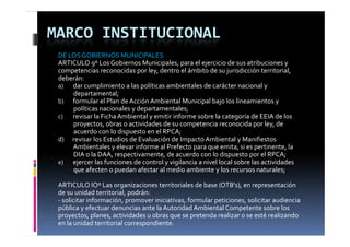 MARCO INSTITUCIONAL
 DE LOS GOBIERNOS MUNICIPALES
 ARTICULO 9º Los Gobiernos Municipales, para el ejercicio de sus atribuciones y
 competencias reconocidas por ley, dentro el ámbito de su jurisdicción territorial,
 deberán:
 a) dar cumplimiento a las políticas ambientales de carácter nacional y 
         departamental;
 b) formular el Plan de Acción Ambiental Municipal bajo los lineamientos y 
         políticas nacionales y departamentales;
 c) revisar la Ficha Ambiental y emitir informe sobre la categoría de EEIA de los
         proyectos, obras o actividades de su competencia reconocida por ley, de 
         proyectos  obras o actividades de su competencia reconocida por ley  de 
         acuerdo con lo dispuesto en el RPCA;
 d)      revisar los Estudios de Evaluación de Impacto Ambiental y Manifiestos     
         Ambientales y elevar informe al Prefecto para que emita, si es pertinente, la           
         DIA o la DAA, respectivamente, de acuerdo con lo dispuesto por el RPCA;
 e) ejercer las funciones de control y vigilancia a nivel local sobre las actividades 
         que afecten o puedan afectar al medio ambiente y los recursos naturales;

 ARTICULO lOº Las organizaciones territoriales de base (OTB's), en representación 
 de su unidad territorial, podrán:
 ‐ solicitar información, promover iniciativas, formular peticiones, solicitar audiencia
 pública y efectuar denuncias ante la Autoridad Ambiental Competente sobre los
 proyectos, planes, actividades u obras que se pretenda realizar o se esté realizando 
 en la unidad territorial correspondiente.
 