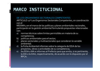 MARCO INSTITUCIONAL
 DE LOS ORGANISMOS SECTORIALES COMPETENTES
 ARTICULO 12º Los Organismos Sectoriales Competentes, en coordinación 
 con el
 MDSMA y en el marco de las políticas y planes ambientales nacionales, 
 participarán en la gestión ambiental formulando propuestas relacionadas  
       i i á    l         ió   bi       l f   l d                 l i     d
 con:
 a) normas técnicas sobre limites permisibles en materia de su 
        competencia;
                t i
 b)     políticas ambientales para el sector;
 c) planes sectoriales y multisectoriales que consideren la variable 
        ambiental;
 d) la Ficha Ambiental informes sobre la categoría de EEIA de los 
        proyectos, obras o actividades de su competencia;
 e) los EEIA o MA e informes al Prefecto para que emita  si es pertinente  
        los EEIA o MA e informes al Prefecto para que emita, si es pertinente, 
        la DIA o la DAA, respectivamente, de acuerdo con lo dispuesto por el 
        RPCA.
 