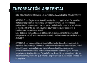 INFORMACIÓN AMBIENTAL
 DEL DEBER DE INFORMAR A LA AUTORIDAD AMBIENTAL COMPETENTE

 ARTICULO 22º Según lo establecido en los Arts. 21 y 96 de la LEY, es deber 
 de todas las personas naturales y jurídicas informar a las autoridades 
 ambientales competentes cuando sus actividades afecten o puedan afectar 
 al medio ambiente, así como cuando ocurriese cualquier accidente o 
 incidente en materia ambiental.
 Este deber se completa con la obligación de denunciar ante la autoridad 
 competente las infracciones contra el medio ambiente conforme al Art. 100 
 de la LEY.

 ARTICULO 23º La Autoridad Ambiental Competente podrá requerir de las 
 personas naturales y/o colectivas toda información científica y técnica sobre 
 las actividades que realizan, en especial cuando utilicen sustancias, 
 las actividades que realizan  en especial cuando utilicen sustancias  
 produzcan contaminantes y utilicen métodos con potencial para afectar 
 negativamente el ambiente. Para el efecto, deben llevar un registro interno 
 de autocontrol, el mismo que estará a disposición de la Autoridad cuando así 
 de autocontrol  el mismo que estará a disposición de la Autoridad cuando así 
 lo requiera.
 