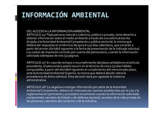 INFORMACIÓN AMBIENTAL
 DEL ACCESO A LA INFORMACION AMBIENTAL
 ARTICULO 24º Toda persona natural o colectiva, pública o privada, tiene derecho a
 obtener información sobre el medio ambiente a través de una solicitud escrita 
 dirigida a la Autoridad Ambiental Competente o pública sectorial, la misma que 
 deberá dar respuesta en el término de quince (15) días calendario, que correrán a 
 partir del primer día hábil siguiente a la fecha de presentación de la indicada solicitud. 
 Los costos de impresión correrán por cuenta del peticionario, cuando la información 
 solicitada sobrepase de tres (3) páginas.

 ARTICULO 25º En caso de rechazo o incumplimiento del plazo señalado en el artículo
 precedente, el peticionario podrá recurrir en el término de cinco (5) días hábiles
 computables a partir del día hábil siguiente al cumplimiento del mencionado plazo, 
 computables a partir del día hábil siguiente al cumplimiento del mencionado plazo  
 ante la Autoridad Ambiental Superior, la misma que deberá decidir sobre la 
 procedencia de dicha solicitud. Esta decisión dará por agotada la instancia 
 administrativa.

 ARTICULO 26º La negativa a otorgar información por parte de la Autoridad 
 Ambiental Competente, deberá ser motivada por razones establecidas por la Ley y la
 reglamentación pertinente y procederá únicamente cuando la información solicitada
 comprometa: secretos de Estado y de defensa nacional, secretos de la vida privada de
 las personas y secretos del comercio o de la industria.
 