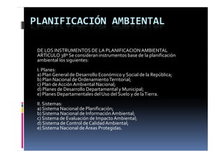 PLANIFICACIÓN AMBIENTAL

 DE LOS INSTRUMENTOS DE LA PLANIFICACION AMBIENTAL
 ARTICULO 38º Se consideran instrumentos base de la planificación 
 ambiental los siguientes:
 I. Planes:
 a) Plan General de Desarrollo Económico y Social de la República;
 b) Plan Nacional de Ordenamiento Territorial;
 b) Plan Nacional de Ordenamiento Territorial
 c) Plan de Acción Ambiental Nacional;
 d) Planes de Desarrollo Departamental y Municipal;
 e) Planes Departamentales del Uso del Suelo y de la Tierra.
 II. Sistemas:
 a) Sistema Nacional de Planificación;
 b) Sistema Nacional de Información Ambiental;
 c) Sistema de Evaluación de Impacto Ambiental;
 d) Sistema de Control de Calidad Ambiental;
 e) Sistema Nacional de Áreas Protegidas.
 