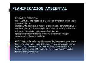PLANIFICACION AMBIENTAL

 DEL PASIVO AMBIENTAL
 ARTICULO 46º Para efecto del presente Reglamento se entiende por 
 pasivo ambiental:
 a) el conjunto de impactos negativos perjudiciales para la salud y/o el 
 medio ambiente, ocasionados por determinadas obras y actividades 
 existentes en un determinado período de tiempo;
                               p               p ;
 b) los problemas ambientales en general no solucionados por 
 determinadas obras o actividades.

 ARTICULO 47º Para efectos del presente Reglamento, el tratamiento 
 técnico referido a pasivos ambientales se regirá por procedimientos 
 específicos y prioridades a ser determinados por el Ministerio de 
 Desarrollo Sostenible y Medio Ambiente, en coordinación con los 
 sectores correspondientes.
 