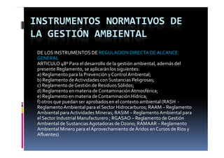 INSTRUMENTOS NORMATIVOS DE 
LA GESTIÓN AMBIENTAL
 DE LOS INSTRUMENTOS DE REGULACION DIRECTA DE ALCANCE 
 GENERAL
 ARTICULO 48º Para el desarrollo de la gestión ambiental, además del 
 presente Reglamento, se aplicarán los siguientes:
 a) Reglamento para la Prevención y Control Ambiental;
 b) Reglamento de Actividades con Sustancias Peligrosas;
 b) R l         t  d  A ti id d    S t i  P li
 c) Reglamento de Gestión de Residuos Sólidos;
 d) Reglamento en materia de Contaminación Atmosférica;
 e) Reglamento en materia de Contaminación Hídrica;
 f) otros que puedan ser aprobados en el contexto ambiental (RASH  ‐
 Reglamento Ambiental para el Sector Hidrocarburos; RAAM – Reglamento 
 Ambiental para Actividades Mineras; RASIM – Reglamento Ambiental para 
              p                       ;          g                    p
 el Sector Industrial Manufacturero ; RGASAO – Reglamento de Gestión 
 Ambiental de Sustancias Agotadoras de Ozono; RAMAAR – Reglamento 
 Ambiental Minero para el Aprovechamiento de Áridos en Cursos de Ríos y 
 Afluentes)
 Afl        )
 