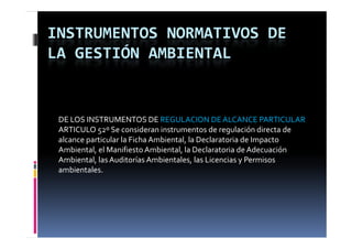 INSTRUMENTOS NORMATIVOS DE 
LA GESTIÓN AMBIENTAL


 DE LOS INSTRUMENTOS DE REGULACION DE ALCANCE PARTICULAR
 ARTICULO 52º Se consideran instrumentos de regulación directa de 
 alcance particular la Ficha Ambiental, la Declaratoria de Impacto 
 Ambiental, el Manifiesto Ambiental, la Declaratoria de Adecuación 
           ,                         ,
 Ambiental, las Auditorías Ambientales, las Licencias y Permisos 
 ambientales.
 