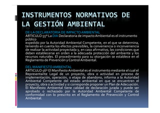 INSTRUMENTOS NORMATIVOS DE 
LA GESTIÓN AMBIENTAL
DE LA DECLARATORIA DE IMPACTO AMBIENTAL
ARTICULO 55º La DIA Declaratoria de impacto Ambiental es el instrumento 
público
expedido por la Autoridad Ambiental Competente, en el que se determina,
teniendo en cuenta los efectos previsibles, la conveniencia o inconveniencia
de realizar la actividad proyectada y, en caso afirmativo, las condiciones que
deben establecerse en orden a la adecuada protección del ambiente y los
recursos naturales El procedimiento para su otorgación se establece en el
          naturales.
Reglamento de Prevención y Control Ambiental.
DEL MANIFIESTO AMBIENTAL
ARTICULO 56º El M ifi
            6     Manifiesto A bi
                              Ambiental es el i
                                        l   l instrumento mediante el cual el
                                                             di     l    l l
Representante Legal de un proyecto, obra o actividad en proceso de
implementación, operación, o etapa de abandono, informa a la Autoridad
Ambiental Competente del estado ambiental en que se encuentren el
                p                                     q
proyecto, obra o actividad y si corresponde proponer un Plan de Adecuación.
El Manifiesto Ambiental tiene calidad de declaración jurada y puede ser
aprobado o rechazado por la Autoridad Ambiental Competente de
conformidad con lo prescrito en el Reglamento de Prevención y Control
Ambiental.
 