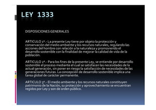 LEY 1333

 DISPOSICIONES GENERALES

 ARTICULO 1 .
 ARTICULO 1º.‐ La presente Ley tiene por objeto la protección y 
 conservación del medio ambiente y los recursos naturales, regulando las 
 acciones del hombre con relación a la naturaleza y promoviendo el 
 desarrollo sostenible con la finalidad de mejorar la calidad de vida de la 
 población.
 población
 ARTICULO 2º.‐ Para los fines de la presente Ley, se entiende por desarrollo 
 sostenible el proceso mediante el cual se satisfacen las necesidades de la 
 actual generación, sin poner en riesgo la satisfacción de necesidades de las  
       l        ió   i          i       l   i f ió  d           id d  d  l
 generaciones futuras. La concepción de desarrollo sostenible implica una 
 tarea global de carácter permanente.
 ARTICULO 3º.‐ El medio ambiente y los recursos naturales constituyen 
 patrimonio de la Nación, su protección y aprovechamiento se encuentran 
 regidos por Ley y son de orden público.
 