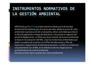 INSTRUMENTOS NORMATIVOS DE 
LA GESTIÓN AMBIENTAL

ARTICULO 57º La DAA es el documento emitido por la Autoridad 
Ambiental Competente por el cual se aprueba, desde el punto de vista 
ambiental, la prosecución de un proyecto, obra o actividad que está en 
su fase de operación o etapa de abandono, a la puesta en vigencia del 
presente Reglamento. La DAA que tiene carácter de licencia ambiental, 
se basa en la evaluación del MA, y fija las condiciones ambientales que 
se basa en la evaluación del MA  y fija las condiciones ambientales que 
deben cumplirse de acuerdo con el Plan de Adecuación y Plan de 
Aplicación y Seguimiento Ambiental propuestos. La DAA se constituirá, 
conjuntamente con el MA, en la referencia técnico‐legal para los  
    j t       t       l MA    l   f        i  té i l     l     l   
procedimientos de control ambiental.
Este documento tiene carácter de Licencia Ambiental.
 