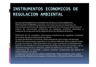 INSTRUMENTOS ECONOMICOS DE 
REGULACION AMBIENTAL
DE LOS INSTRUMENTOS ECONOMICOS DE REGULACION AMBIENTAL
ARTICULO 66º El MDSMA p p propondrá, a las instancias q correspondan, los
                                                      que      p
instrumentos económicos de regulación ambiental, los mismos que conformarán el
sistema de instrumentos económicos de regulación ambiental destinados a
coadyuvar la consecución de los objetivos de la Ley del Medio Ambiente.

ARTICULO 67º Se consideran instrumentos económicos de regulación ambiental,
entre otros, los que a continuación se indican:
a) cargos de afluentes o emisiones: Debe entenderse como cargos a la descarga
efectiva d contaminantes específicos o con efectos d fi id sobre cualquier medio;
 f ti de        t i      t        ífi           f t definidos b          l i       di
b) cargos al producto: Debe entenderse como cargos a elementos ambientalmente
dañinos a ser utilizados en ciertos procesos de producción, al ser consumidos, o al ser
dispuestos después de su utilización; podrán ser dañinos por su volumen, como
    p           p                      p                 p
consecuencia de su toxicidad, o porque contienen componentes que afectan al
medio ambiente o la salud;
c) cargos por uso de servicios públicos ambientales: Debe entenderse como cargos
por el uso de infraestructura equipos instalaciones o información pública ambiental;
              infraestructura, equipos,
 
